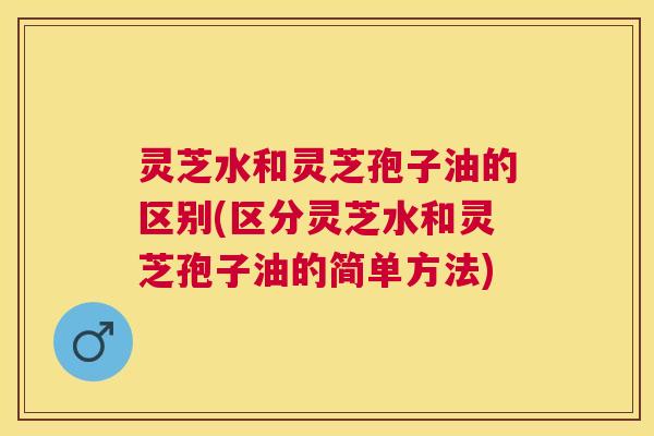 灵芝水和灵芝孢子油的区别(区分灵芝水和灵芝孢子油的简单方法) 灵芝水和灵芝孢子油的区别(区分灵芝水和灵芝孢子油的简单方法)