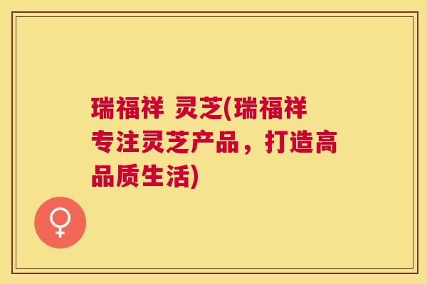 瑞福祥 灵芝(瑞福祥专注灵芝产品,打造高品质生活) 瑞福祥 灵芝(瑞福祥专注灵芝产品,打造高品质生活)