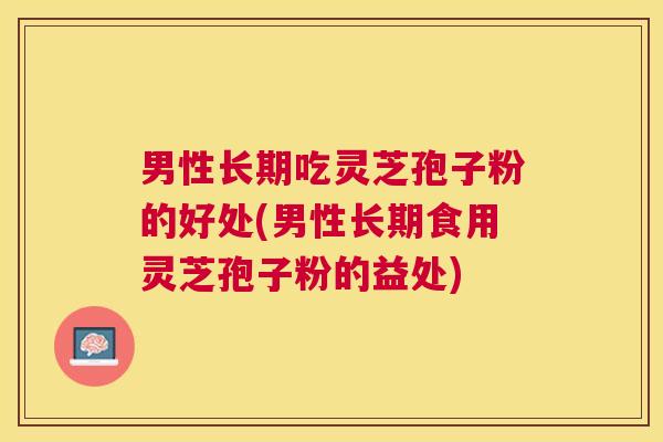男性长期吃灵芝孢子粉的好处(男性长期食用灵芝孢子粉的益处) 男性长期吃灵芝孢子粉的好处(男性长期食用灵芝孢子粉的益处)