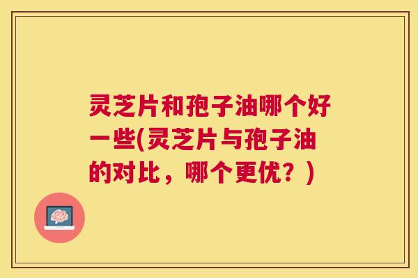 灵芝片和孢子油哪个好一些(灵芝片与孢子油的对比,哪个更优?) 灵芝片和孢子油哪个好一些(灵芝片与孢子油的对比,哪个更优?)