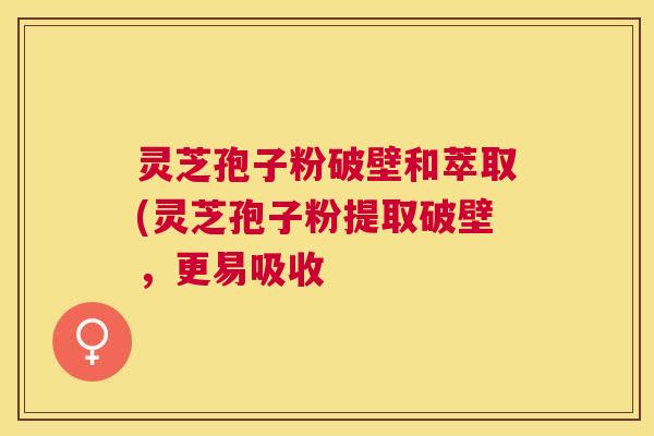 灵芝孢子粉破壁和萃取(灵芝孢子粉提取破壁，更易吸收