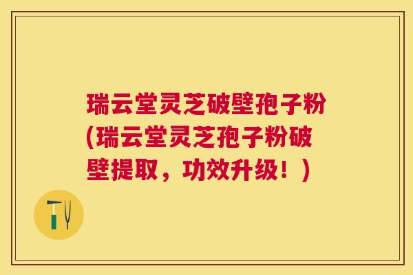 瑞云堂灵芝破壁孢子粉(瑞云堂灵芝孢子粉破壁提取,功效升级!) 瑞云堂灵芝破壁孢子粉(瑞云堂灵芝孢子粉破壁提取,功效升级!)