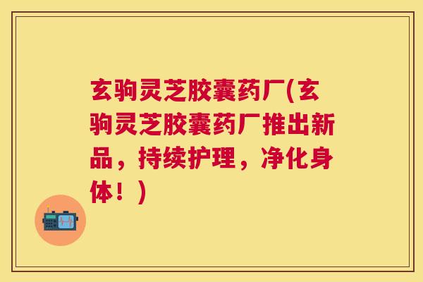 玄驹灵芝胶囊药厂(玄驹灵芝胶囊药厂推出新品，持续护理，净化身体！)