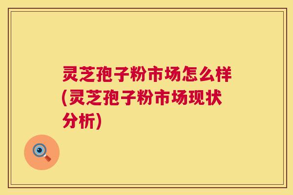 灵芝孢子粉市场怎么样(灵芝孢子粉市场现状分析)