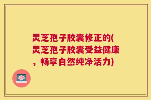 灵芝孢子胶囊修正的(灵芝孢子胶囊受益健康,畅享自然纯净活力) 灵芝孢子胶囊修正的(灵芝孢子胶囊受益健康,畅享自然纯净活力)