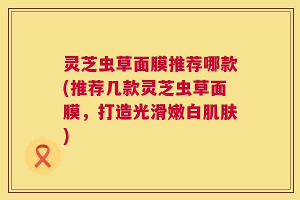 灵芝虫草面膜推荐哪款(推荐几款灵芝虫草面膜，打造光滑嫩白)