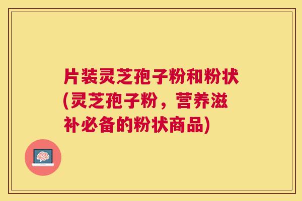 片装灵芝孢子粉和粉状(灵芝孢子粉,营养滋补必备的粉状商品) 片装灵芝孢子粉和粉状(灵芝孢子粉,营养滋补必备的粉状商品)