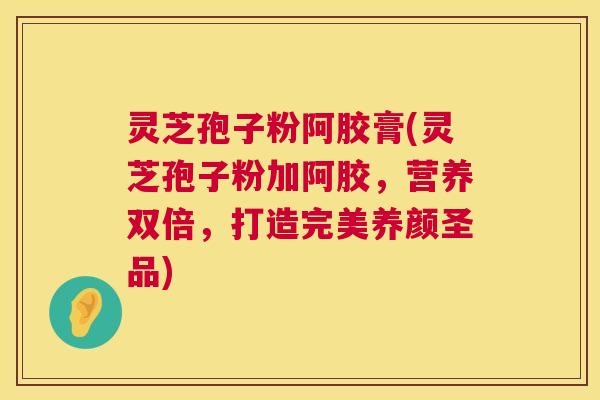 灵芝孢子粉阿胶膏(灵芝孢子粉加阿胶,营养双倍,打造完美养颜圣品) 灵芝孢子粉阿胶膏(灵芝孢子粉加阿胶,营养双倍,打造完美养颜圣品)