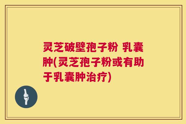 灵芝破壁孢子粉 乳囊肿(灵芝孢子粉或有助于乳囊肿) 灵芝破壁孢子粉 乳囊肿(灵芝孢子粉或有助于乳囊肿)