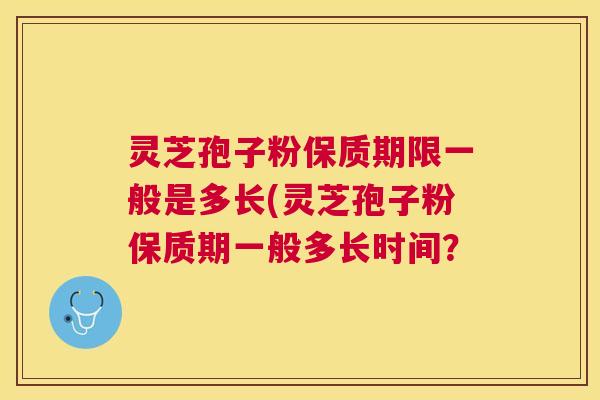 灵芝孢子粉保质期限一般是多长(灵芝孢子粉保质期一般多长时间？