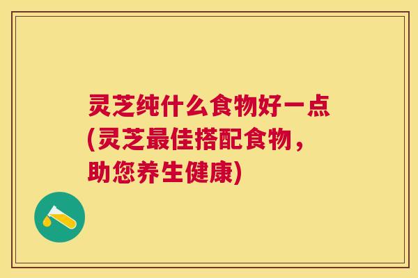 灵芝纯什么食物好一点(灵芝佳搭配食物,助您养生健康) 灵芝纯什么食物好一点(灵芝佳搭配食物,助您养生健康)