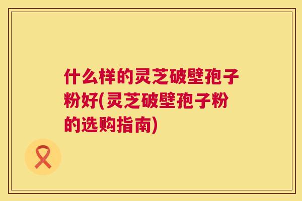 什么样的灵芝破壁孢子粉好(灵芝破壁孢子粉的选购指南) 什么样的灵芝破壁孢子粉好(灵芝破壁孢子粉的选购指南)