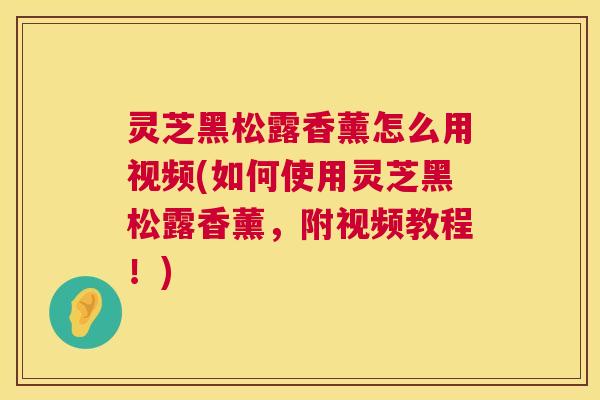 灵芝黑松露香薰怎么用视频(如何使用灵芝黑松露香薰，附视频教程！)