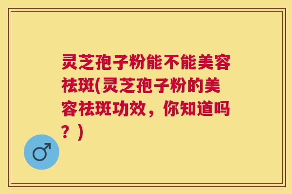灵芝孢子粉能不能美容祛斑(灵芝孢子粉的美容祛斑功效，你知道吗？)