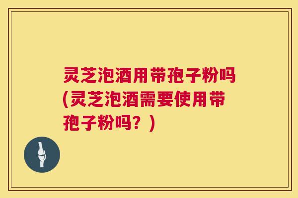 灵芝泡酒用带孢子粉吗(灵芝泡酒需要使用带孢子粉吗？)