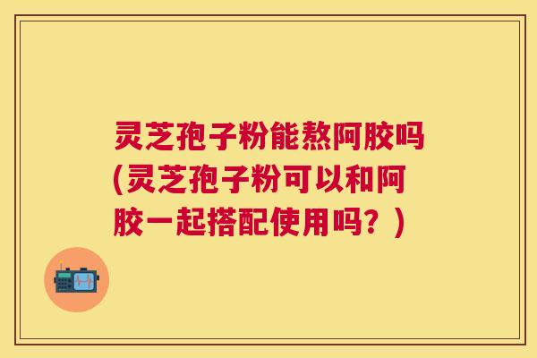 灵芝孢子粉能熬阿胶吗(灵芝孢子粉可以和阿胶一起搭配使用吗?) 灵芝孢子粉能熬阿胶吗(灵芝孢子粉可以和阿胶一起搭配使用吗?)