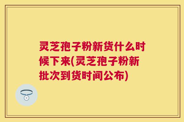 灵芝孢子粉新货什么时候下来(灵芝孢子粉新批次到货时间公布) 灵芝孢子粉新货什么时候下来(灵芝孢子粉新批次到货时间公布)