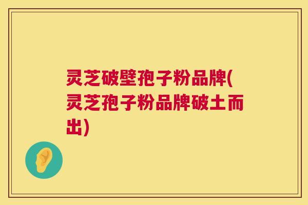 灵芝破壁孢子粉品牌(灵芝孢子粉品牌破土而出) 灵芝破壁孢子粉品牌(灵芝孢子粉品牌破土而出)