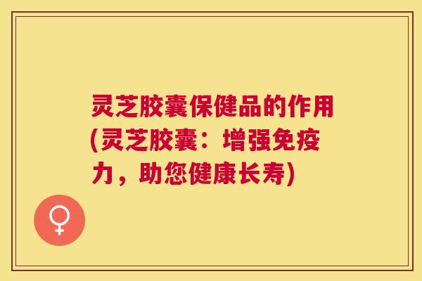 灵芝胶囊保健品的作用(灵芝胶囊:增强免疫力,助您健康长寿) 灵芝胶囊保健品的作用(灵芝胶囊:增强免疫力,助您健康长寿)