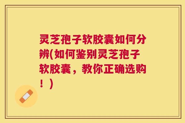 灵芝孢子软胶囊如何分辨(如何鉴别灵芝孢子软胶囊，教你正确选购！)