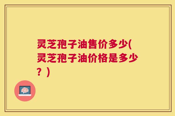 灵芝孢子油售价多少(灵芝孢子油价格是多少？)