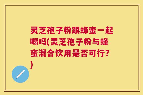 灵芝孢子粉跟蜂蜜一起喝吗(灵芝孢子粉与蜂蜜混合饮用是否可行?) 灵芝孢子粉跟蜂蜜一起喝吗(灵芝孢子粉与蜂蜜混合饮用是否可行?)