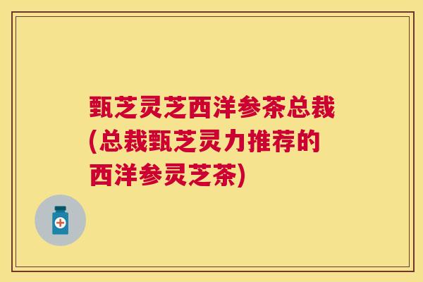 甄芝灵芝西洋参茶总裁(总裁甄芝灵力推荐的西洋参灵芝茶)