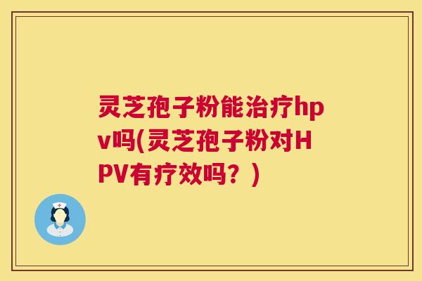 灵芝孢子粉能hpv吗(灵芝孢子粉对HPV有疗效吗?) 灵芝孢子粉能hpv吗(灵芝孢子粉对HPV有疗效吗?)