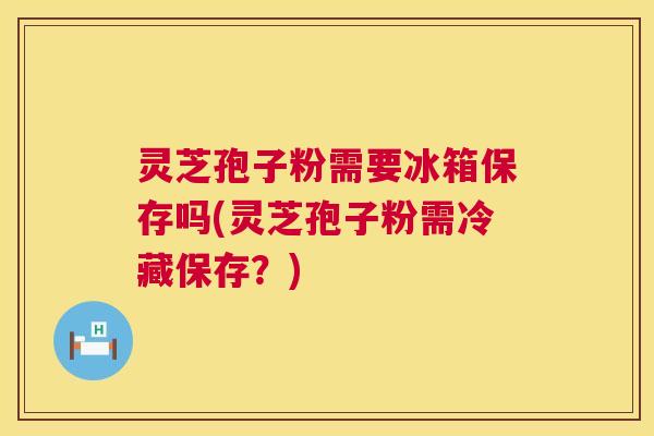 灵芝孢子粉需要冰箱保存吗(灵芝孢子粉需冷藏保存?) 灵芝孢子粉需要冰箱保存吗(灵芝孢子粉需冷藏保存?)