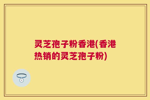 灵芝孢子粉香港(香港热销的灵芝孢子粉)