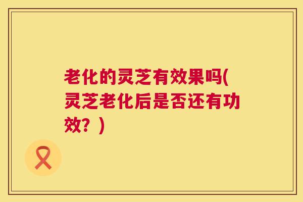 老化的灵芝有效果吗(灵芝老化后是否还有功效?) 老化的灵芝有效果吗(灵芝老化后是否还有功效?)