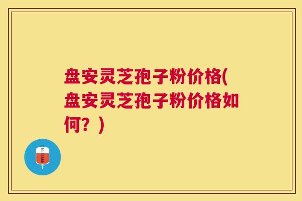 盘安灵芝孢子粉价格(盘安灵芝孢子粉价格如何?) 盘安灵芝孢子粉价格(盘安灵芝孢子粉价格如何?)