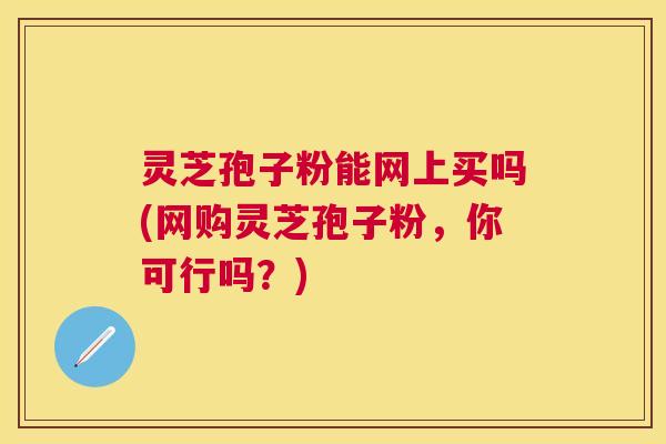 灵芝孢子粉能网上买吗(网购灵芝孢子粉，你可行吗？)