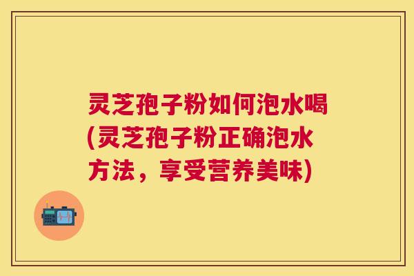 灵芝孢子粉如何泡水喝(灵芝孢子粉正确泡水方法,享受营养美味) 灵芝孢子粉如何泡水喝(灵芝孢子粉正确泡水方法,享受营养美味)