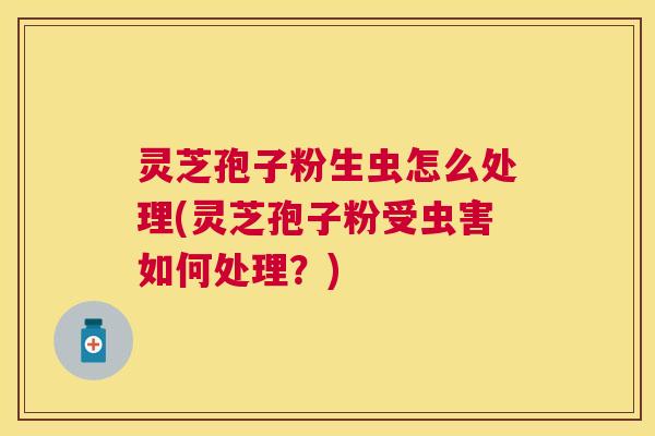 灵芝孢子粉生虫怎么处理(灵芝孢子粉受虫害如何处理?) 灵芝孢子粉生虫怎么处理(灵芝孢子粉受虫害如何处理?)