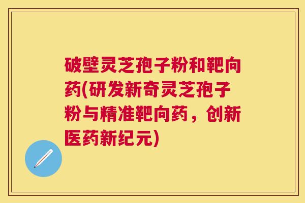 破壁灵芝孢子粉和靶向药(研发新奇灵芝孢子粉与精准靶向药，创新医药新纪元)