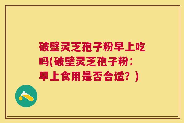 破壁灵芝孢子粉早上吃吗(破壁灵芝孢子粉：早上食用是否合适？)