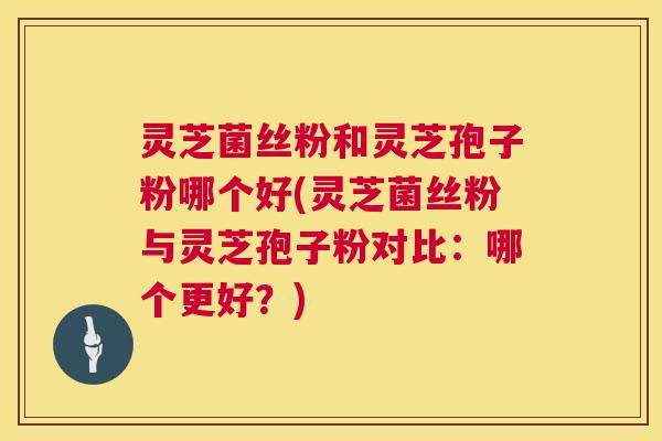 灵芝菌丝粉和灵芝孢子粉哪个好(灵芝菌丝粉与灵芝孢子粉对比：哪个更好？)