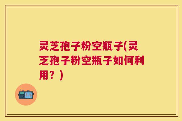 灵芝孢子粉空瓶子(灵芝孢子粉空瓶子如何利用?) 灵芝孢子粉空瓶子(灵芝孢子粉空瓶子如何利用?)