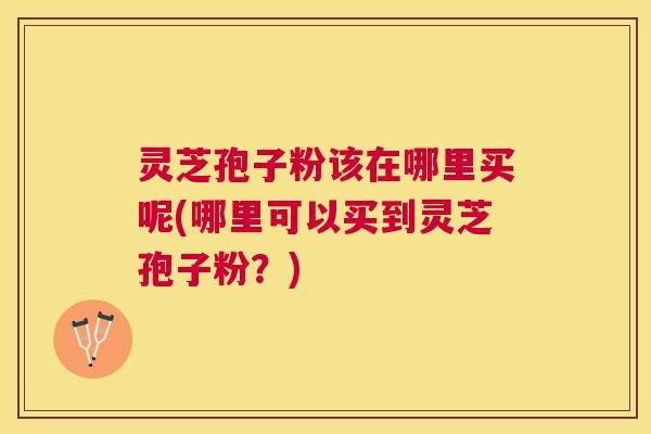灵芝孢子粉该在哪里买呢(哪里可以买到灵芝孢子粉?) 灵芝孢子粉该在哪里买呢(哪里可以买到灵芝孢子粉?)