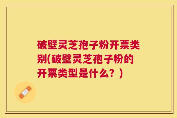 破壁灵芝孢子粉开票类别(破壁灵芝孢子粉的开票类型是什么？)