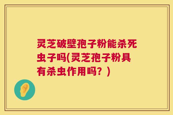 灵芝破壁孢子粉能杀死虫子吗(灵芝孢子粉具有杀虫作用吗?) 灵芝破壁孢子粉能杀死虫子吗(灵芝孢子粉具有杀虫作用吗?)