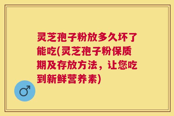 灵芝孢子粉放多久坏了能吃(灵芝孢子粉保质期及存放方法，让您吃到新鲜营养素)