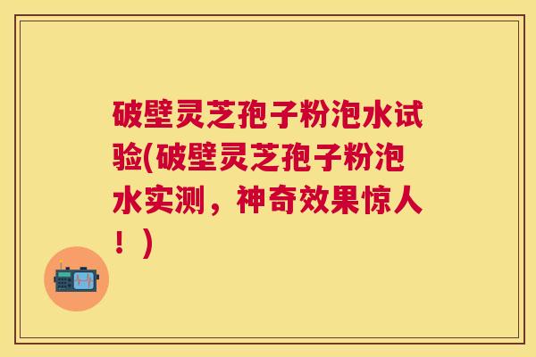 破壁灵芝孢子粉泡水试验(破壁灵芝孢子粉泡水实测,神奇效果惊人!) 破壁灵芝孢子粉泡水试验(破壁灵芝孢子粉泡水实测,神奇效果惊人!)