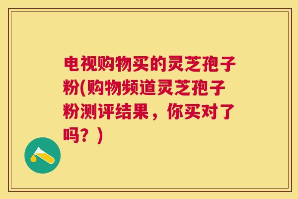 电视购物买的灵芝孢子粉(购物频道灵芝孢子粉测评结果,你买对了吗?) 电视购物买的灵芝孢子粉(购物频道灵芝孢子粉测评结果,你买对了吗?)