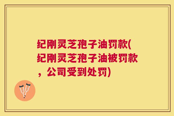 纪刚灵芝孢子油罚款(纪刚灵芝孢子油被罚款,公司受到处罚) 纪刚灵芝孢子油罚款(纪刚灵芝孢子油被罚款,公司受到处罚)