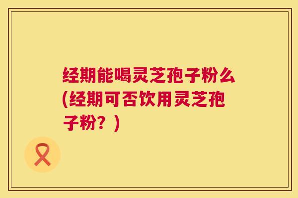 经期能喝灵芝孢子粉么(经期可否饮用灵芝孢子粉?) 经期能喝灵芝孢子粉么(经期可否饮用灵芝孢子粉?)
