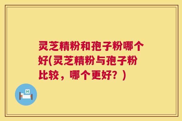 灵芝精粉和孢子粉哪个好(灵芝精粉与孢子粉比较,哪个更好?) 灵芝精粉和孢子粉哪个好(灵芝精粉与孢子粉比较,哪个更好?)