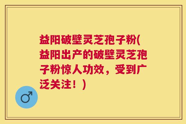 益阳破壁灵芝孢子粉(益阳出产的破壁灵芝孢子粉惊人功效,受到广泛关注!) 益阳破壁灵芝孢子粉(益阳出产的破壁灵芝孢子粉惊人功效,受到广泛关注!)