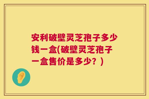 安利破壁灵芝孢子多少钱一盒(破壁灵芝孢子一盒售价是多少？)